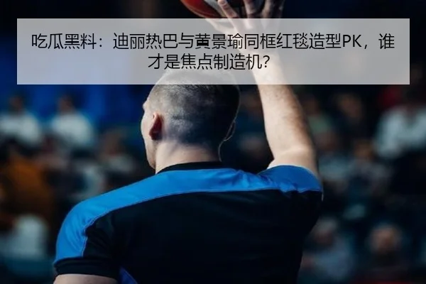 吃瓜黑料：迪丽热巴与黄景瑜同框红毯造型PK，谁才是焦点制造机？